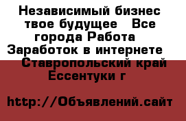 Независимый бизнес-твое будущее - Все города Работа » Заработок в интернете   . Ставропольский край,Ессентуки г.